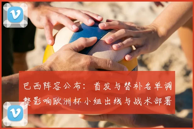 巴西阵容公布:首发与替补名单调整影响欧洲杯小组出线与战术部署