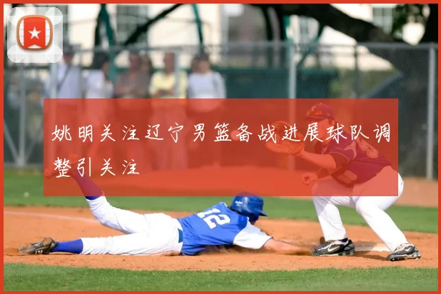 姚明关注辽宁男篮备战进展球队调整引关注