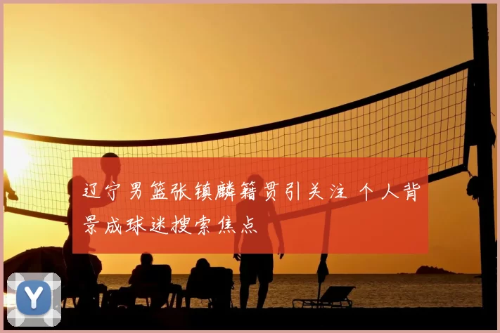 辽宁男篮张镇麟籍贯引关注 个人背景成球迷搜索焦点