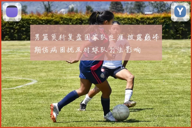 男篮莫科复盘国家队生涯 披露巅峰期伤病困扰及对球队打法影响