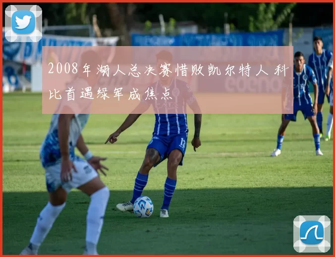 2008年湖人总决赛惜败凯尔特人 科比首遇绿军成焦点