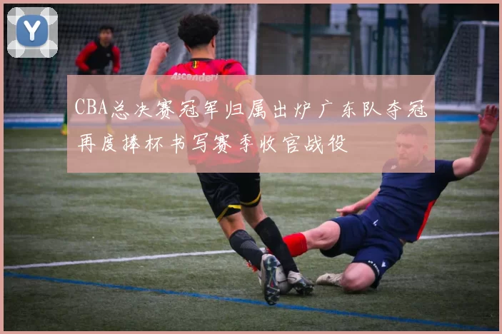 CBA总决赛冠军归属出炉广东队夺冠再度捧杯书写赛季收官战役