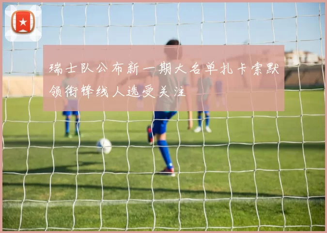 瑞士队公布新一期大名单扎卡索默领衔锋线人选受关注