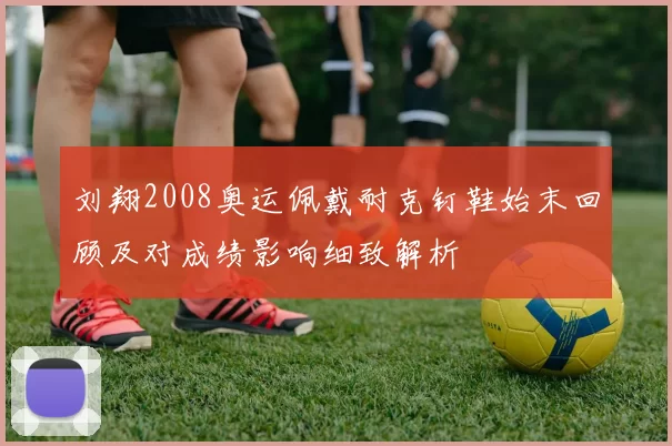 刘翔2008奥运佩戴耐克钉鞋始末回顾及对成绩影响细致解析