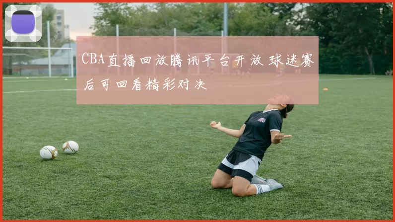 CBA直播回放腾讯平台开放 球迷赛后可回看精彩对决