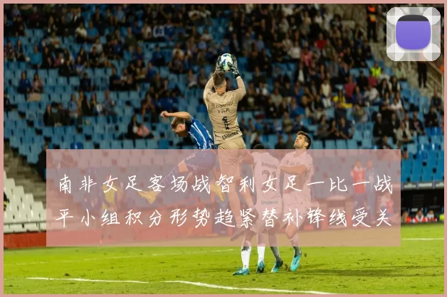 南非女足客场战智利女足一比一战平小组积分形势趋紧替补锋线受关注