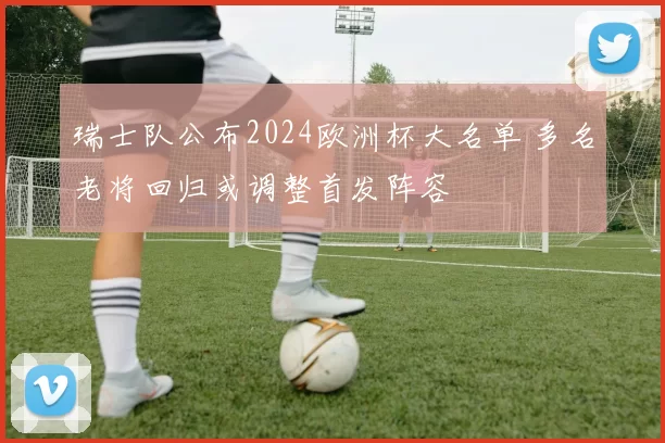 瑞士队公布2024欧洲杯大名单 多名老将回归或调整首发阵容