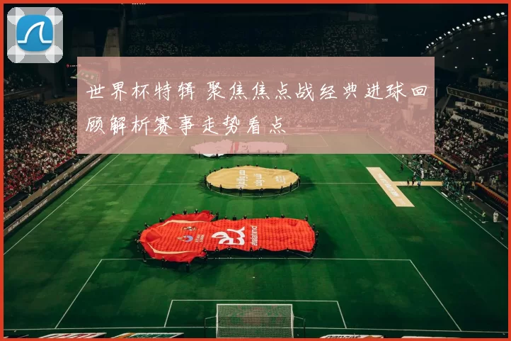 世界杯特辑 聚焦焦点战经典进球回顾解析赛事走势看点