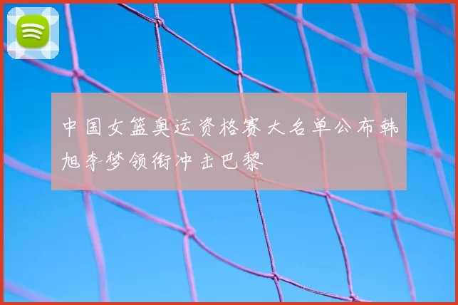 中国女篮奥运资格赛大名单公布韩旭李梦领衔冲击巴黎