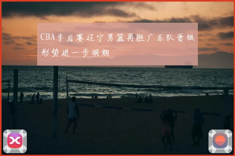 CBA季后赛辽宁男篮再胜广东队晋级形势进一步明朗