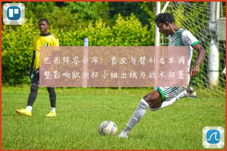 巴西阵容公布：首发与替补名单调整影响欧洲杯小组出线与战术部署