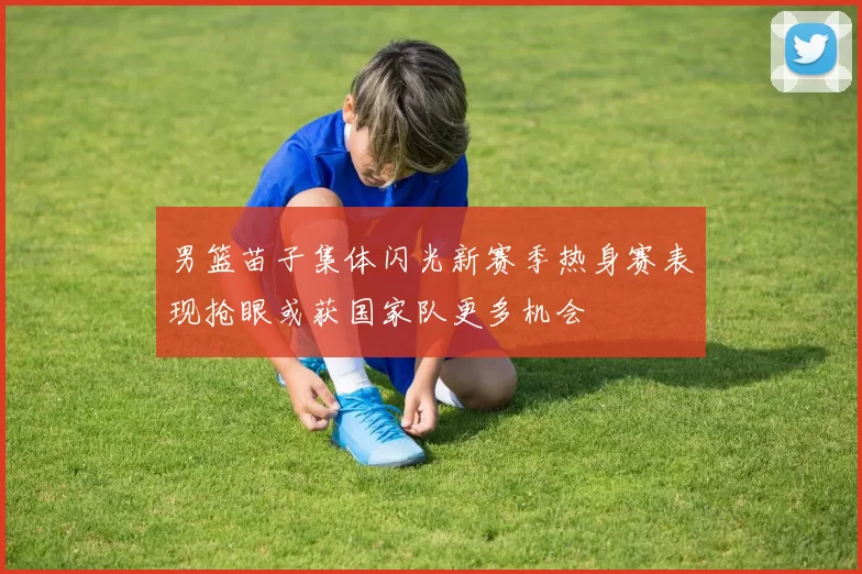 男篮苗子集体闪光新赛季热身赛表现抢眼或获国家队更多机会