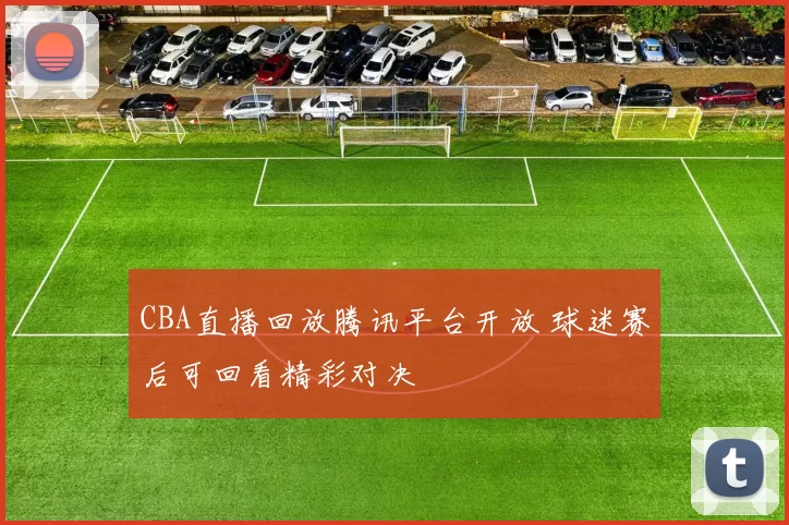 CBA直播回放腾讯平台开放 球迷赛后可回看精彩对决