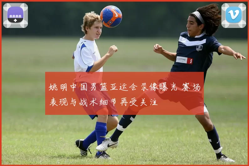 姚明中国男篮亚运会录像曝光 赛场表现与战术细节再受关注