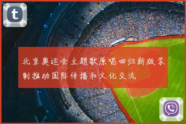北京奥运会主题歌原唱回归新版录制推动国际传播和文化交流
