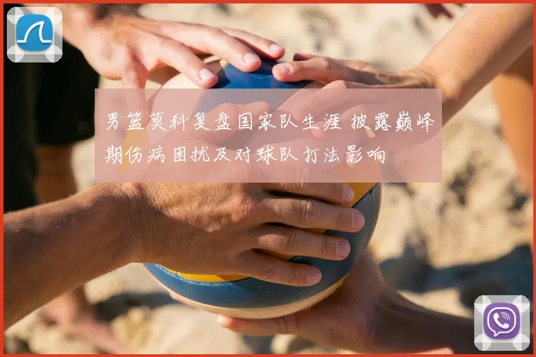男篮莫科复盘国家队生涯 披露巅峰期伤病困扰及对球队打法影响