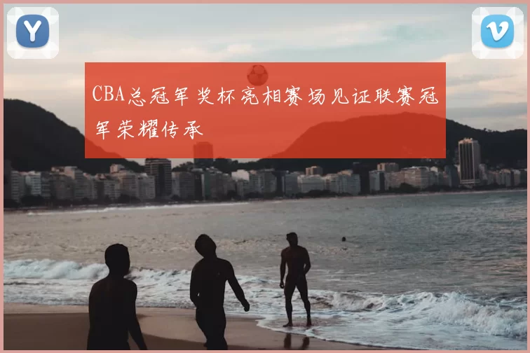 CBA总冠军奖杯亮相赛场见证联赛冠军荣耀传承