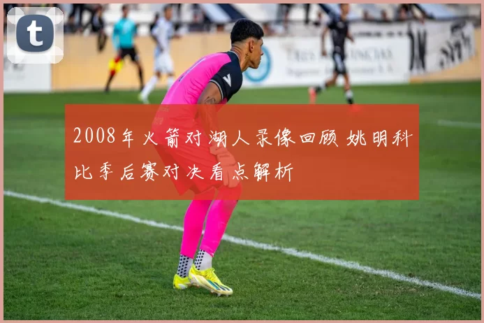 2008年火箭对湖人录像回顾 姚明科比季后赛对决看点解析