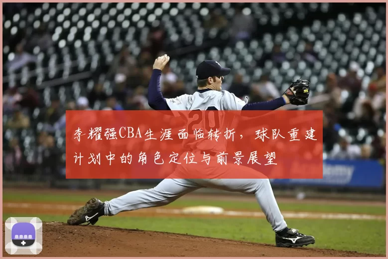 李耀强CBA生涯面临转折，球队重建计划中的角色定位与前景展望