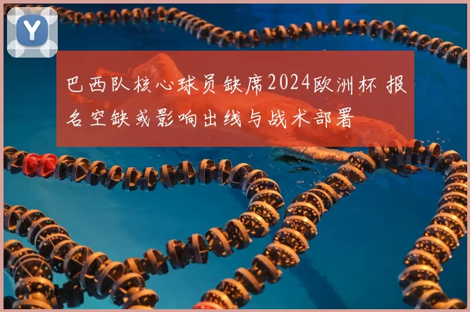 巴西队核心球员缺席2024欧洲杯 报名空缺或影响出线与战术部署