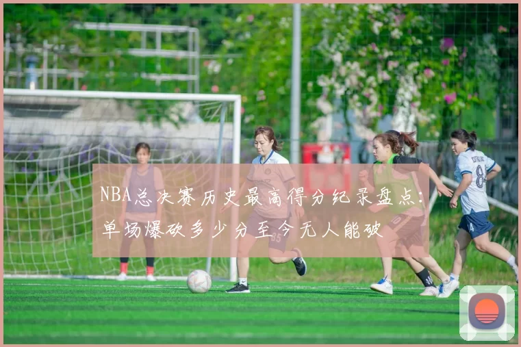 NBA总决赛历史最高得分纪录盘点:单场爆砍多少分至今无人能破