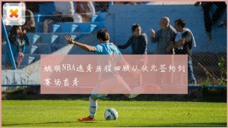 姚明NBA选秀历程回顾从状元签约到赛场首秀