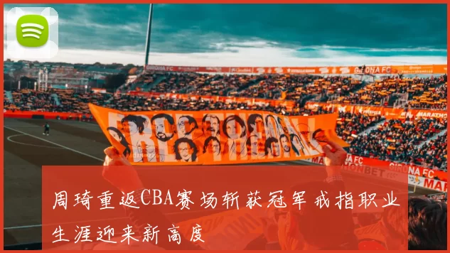 周琦重返CBA赛场斩获冠军戒指职业生涯迎来新高度