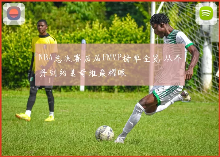 NBA总决赛历届FMVP榜单全览 从乔丹到约基奇谁最耀眼