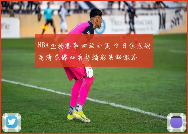 NBA全场赛事回放合集 今日焦点战高清录像回看与精彩集锦推荐