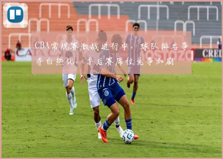 CBA常规赛激战进行中，球队排名争夺白热化，季后赛席位竞争加剧