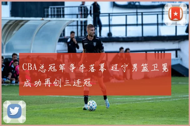 CBA总冠军争夺落幕 辽宁男篮卫冕成功再创三连冠