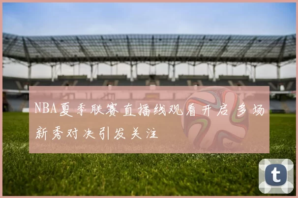 NBA夏季联赛直播线观看开启 多场新秀对决引发关注