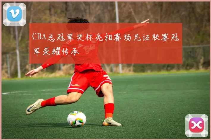 CBA总冠军奖杯亮相赛场见证联赛冠军荣耀传承