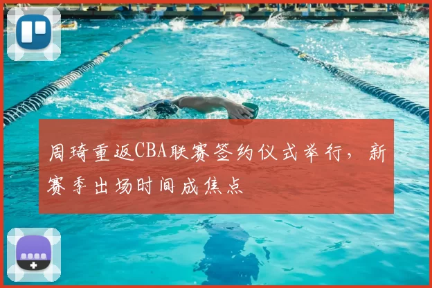 周琦重返CBA联赛签约仪式举行，新赛季出场时间成焦点