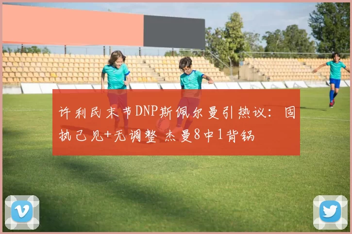 许利民末节DNP斯佩尔曼引热议:固执己见+无调整 杰曼8中1背锅