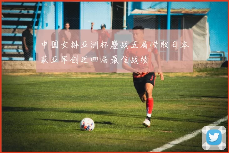 中国女排亚洲杯鏖战五局惜败日本获亚军创近四届最佳战绩