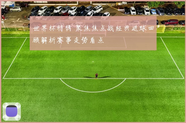 世界杯特辑 聚焦焦点战经典进球回顾解析赛事走势看点