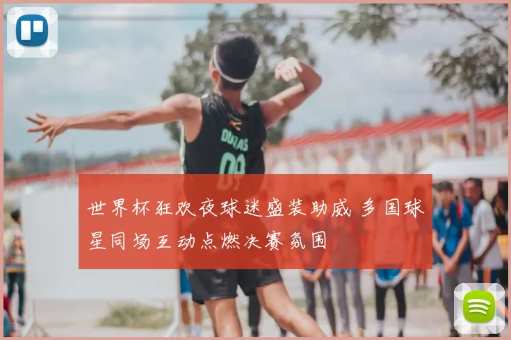 世界杯狂欢夜球迷盛装助威 多国球星同场互动点燃决赛氛围