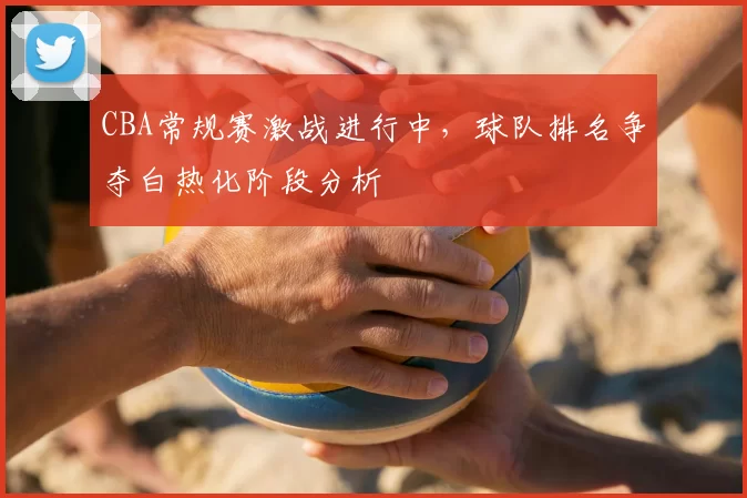 CBA常规赛激战进行中，球队排名争夺白热化阶段分析