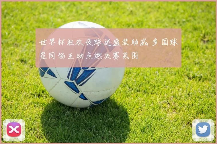 世界杯狂欢夜球迷盛装助威 多国球星同场互动点燃决赛氛围