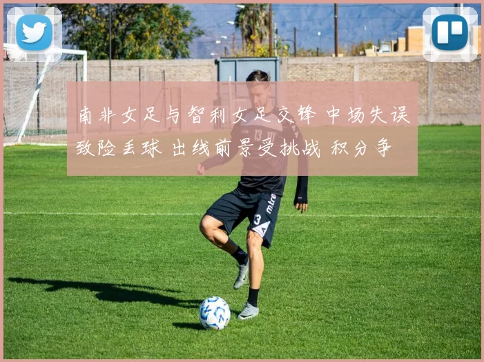 南非女足与智利女足交锋 中场失误致险丢球 出线前景受挑战 积分争夺将加剧