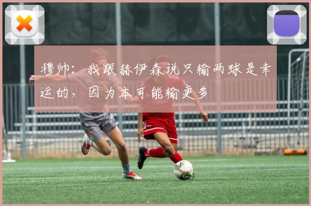 穆帅：我跟赫伊森说只输两球是幸运的，因为本可能输更多