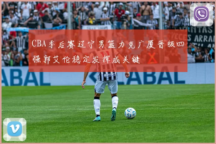 CBA季后赛辽宁男篮力克广厦晋级四强郭艾伦稳定发挥成关键