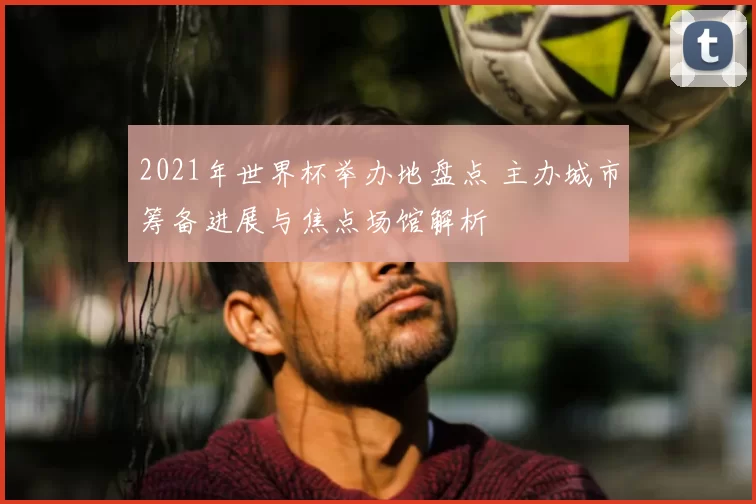 2021年世界杯举办地盘点 主办城市筹备进展与焦点场馆解析