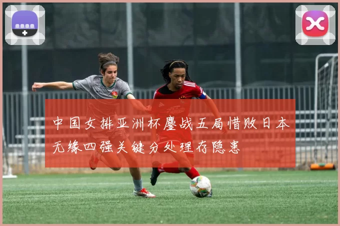 中国女排亚洲杯鏖战五局惜败日本无缘四强关键分处理存隐患