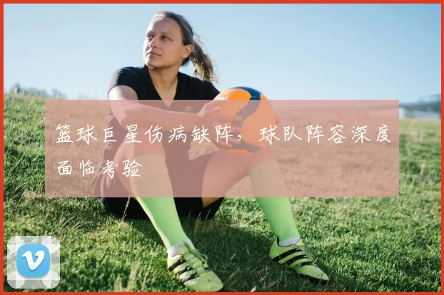 篮球巨星伤病缺阵,球队阵容深度面临考验