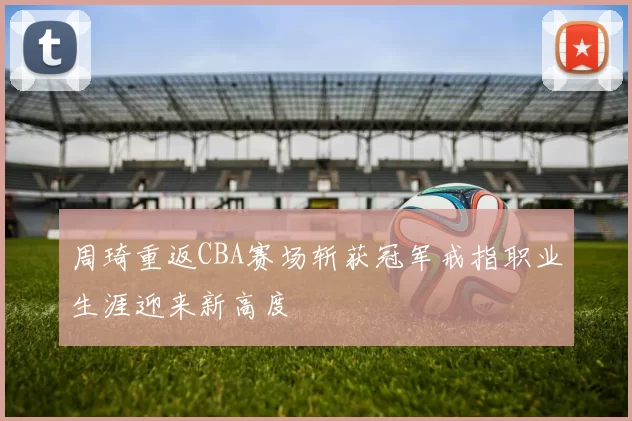 周琦重返CBA赛场斩获冠军戒指职业生涯迎来新高度