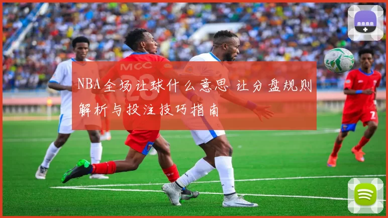 NBA全场让球什么意思 让分盘规则解析与投注技巧指南