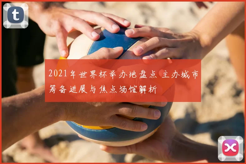 2021年世界杯举办地盘点 主办城市筹备进展与焦点场馆解析