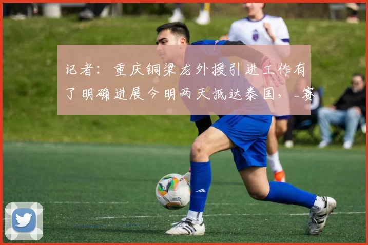 记者：重庆铜梁龙外援引进工作有了明确进展今明两天抵达泰国，_赛季_时间_中超